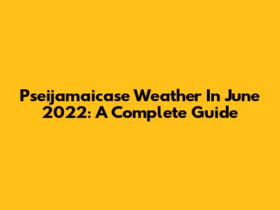 Pseijamaicase Weather In June 2022: A Complete Guide