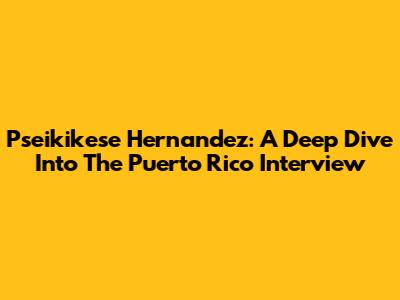 Pseikikese Hernandez: A Deep Dive Into The Puerto Rico Interview