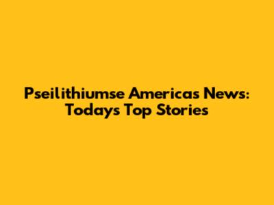 Pseilithiumse Americas News: Today's Top Stories