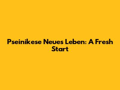 Pseinikese Neues Leben: A Fresh Start