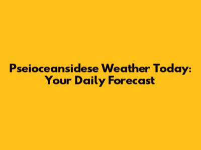 Pseioceansidese Weather Today: Your Daily Forecast
