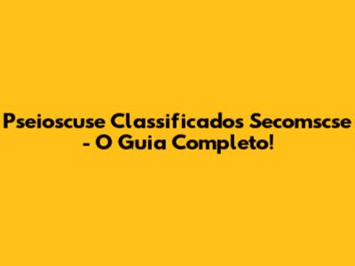 Pseioscuse Classificados Secomscse - O Guia Completo!