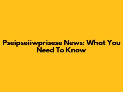 Pseipseiiwprisese News: What You Need To Know