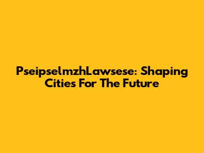 PseipselmzhLawsese: Shaping Cities For The Future