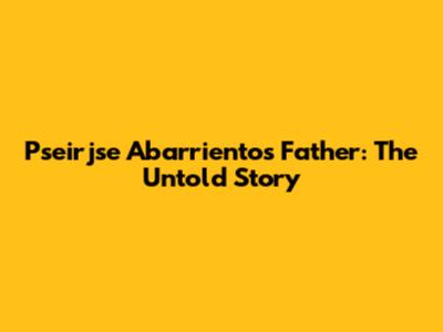 Pseirjse Abarrientos' Father: The Untold Story