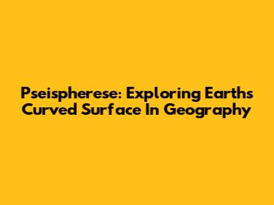 Pseispherese: Exploring Earth's Curved Surface In Geography