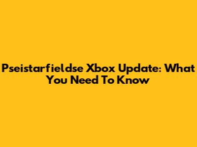 Pseistarfieldse Xbox Update: What You Need To Know