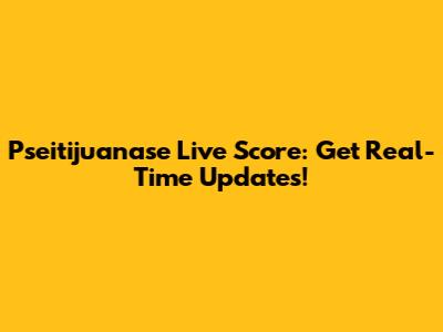 Pseitijuanase Live Score: Get Real-Time Updates!