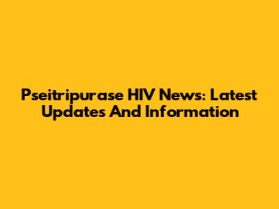 Pseitripurase HIV News: Latest Updates And Information