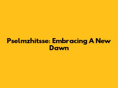 Pselmzhitsse: Embracing A New Dawn