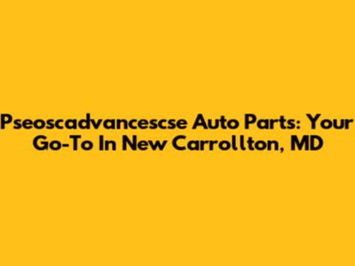 Pseoscadvancescse Auto Parts: Your Go-To In New Carrollton, MD