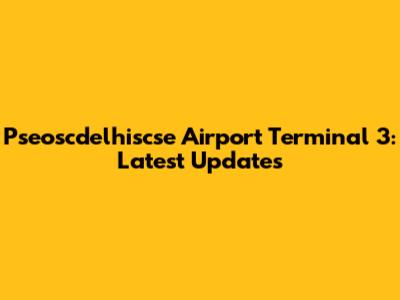Pseoscdelhiscse Airport Terminal 3: Latest Updates