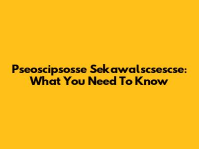 Pseoscipsosse Sekawalscsescse: What You Need To Know