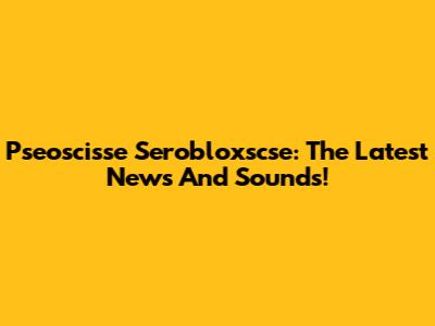Pseoscisse Serobloxscse: The Latest News And Sounds!