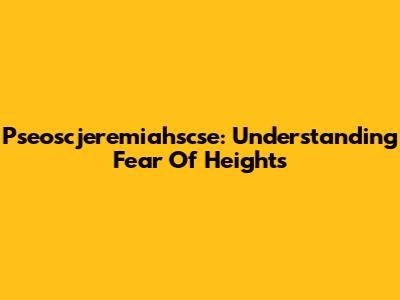 Pseoscjeremiahscse: Understanding Fear Of Heights