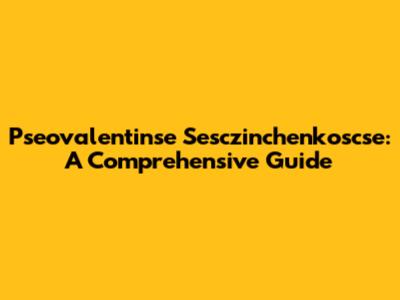 Pseovalentinse Sesczinchenkoscse: A Comprehensive Guide