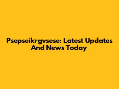 Psepseikrgvsese: Latest Updates And News Today