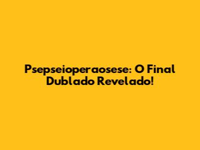 Psepseioperaosese: O Final Dublado Revelado!