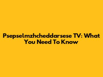 Psepselmzhcheddarsese TV: What You Need To Know