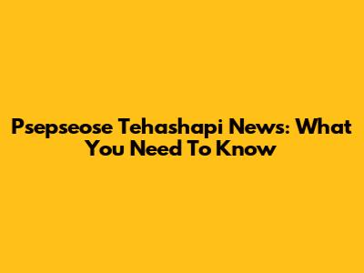 Psepseose Tehashapi News: What You Need To Know