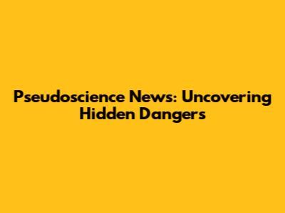 Pseudoscience News: Uncovering Hidden Dangers