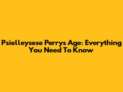 Psielleysese Perry's Age: Everything You Need To Know