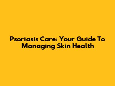 Psoriasis Care: Your Guide To Managing Skin Health