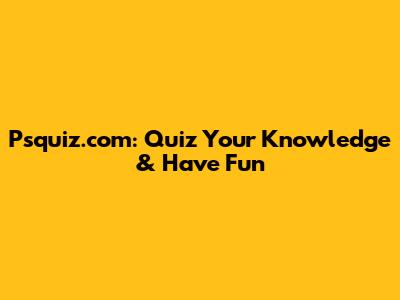 Psquiz.com: Quiz Your Knowledge & Have Fun