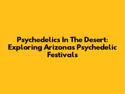 Psychedelics In The Desert: Exploring Arizona's Psychedelic Festivals