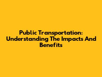 Public Transportation: Understanding The Impacts And Benefits