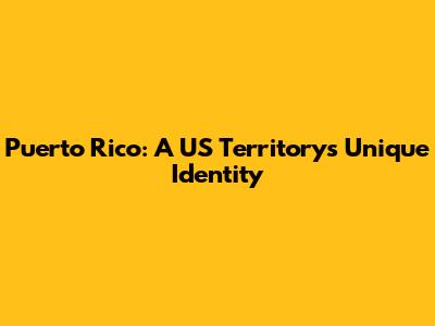Puerto Rico: A US Territory's Unique Identity