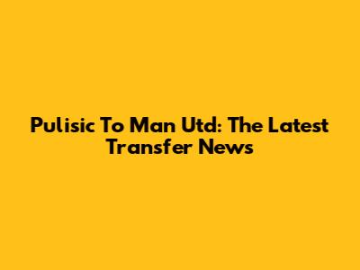 Pulisic To Man Utd: The Latest Transfer News
