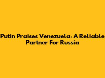 Putin Praises Venezuela: A Reliable Partner For Russia