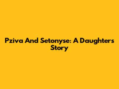 Pziva And Setonyse: A Daughter's Story