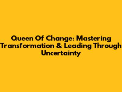 Queen Of Change: Mastering Transformation & Leading Through Uncertainty