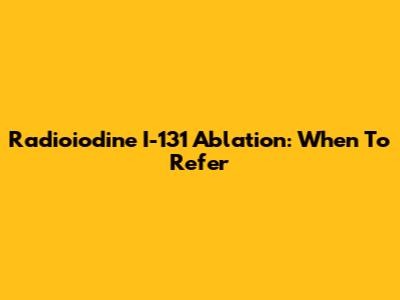 Radioiodine I-131 Ablation: When To Refer