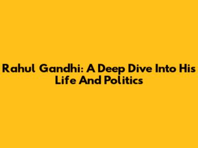 Rahul Gandhi: A Deep Dive Into His Life And Politics