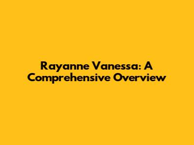 Rayanne Vanessa: A Comprehensive Overview