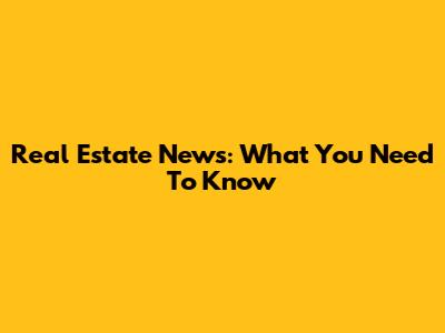 Real Estate News: What You Need To Know