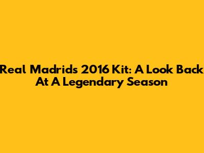 Real Madrid's 2016 Kit: A Look Back At A Legendary Season