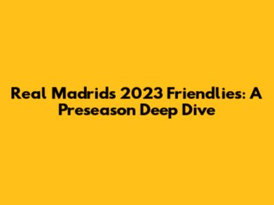 Real Madrid's 2023 Friendlies: A Preseason Deep Dive