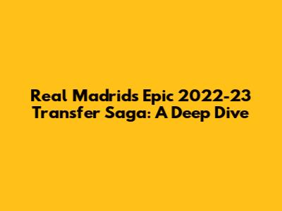 Real Madrid's Epic 2022-23 Transfer Saga: A Deep Dive