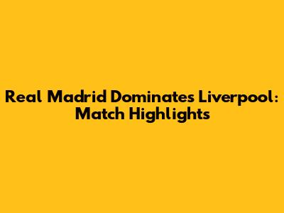 Real Madrid Dominates Liverpool: Match Highlights