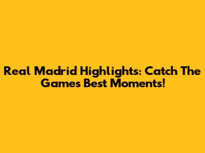 Real Madrid Highlights: Catch The Game's Best Moments!