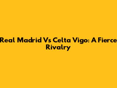 Real Madrid Vs Celta Vigo: A Fierce Rivalry