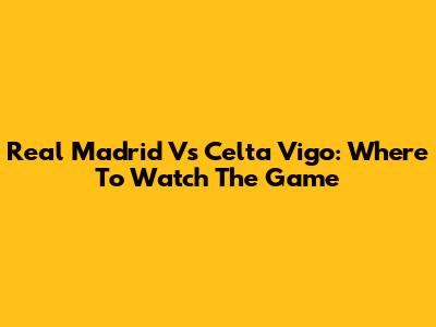 Real Madrid Vs Celta Vigo: Where To Watch The Game