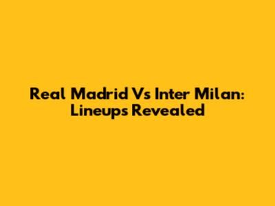 Real Madrid Vs Inter Milan: Lineups Revealed