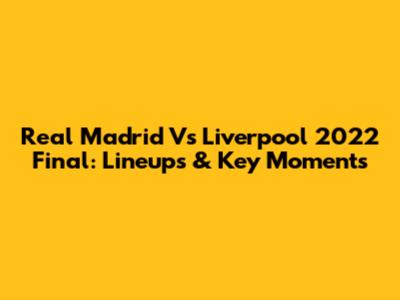 Real Madrid Vs Liverpool 2022 Final: Lineups & Key Moments