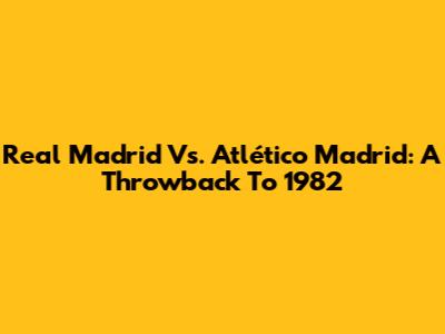Real Madrid Vs. Atlético Madrid: A Throwback To 1982