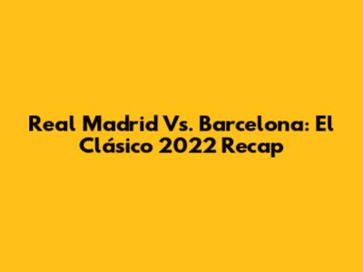 Real Madrid Vs. Barcelona: El Clásico 2022 Recap
